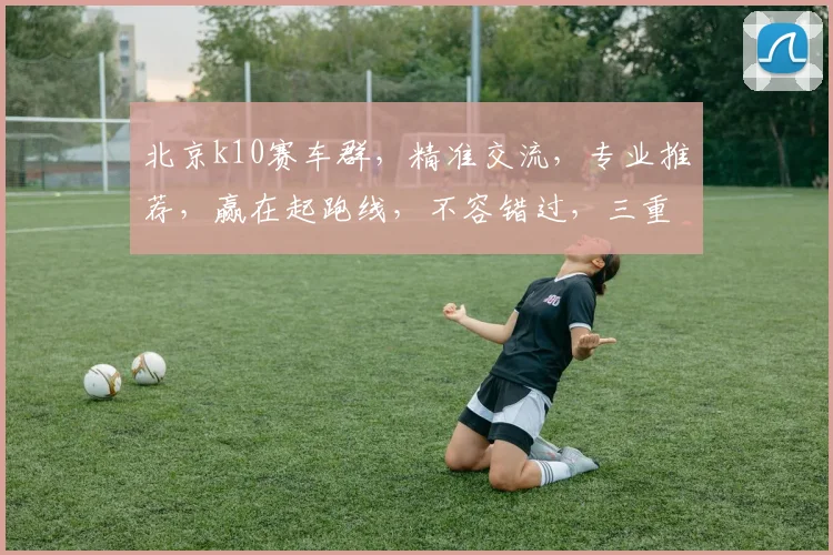 北京k10赛车群，精准交流，专业推荐，赢在起跑线，不容错过，三重惊喜等你来