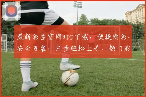 最新彩票官网app下载，便捷购彩，安全可靠，三步轻松上手，热门彩种尽享