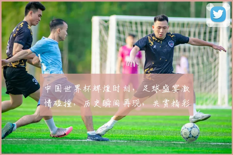 中国世界杯辉煌时刻，足球盛宴激情碰撞，历史瞬间再现，共赏精彩瞬间