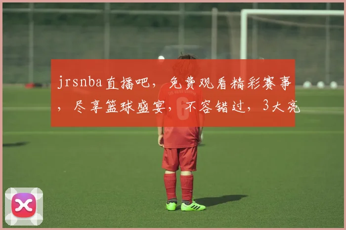 jrsnba直播吧，免费观看精彩赛事，尽享篮球盛宴，不容错过，3大亮点，精彩纷呈
